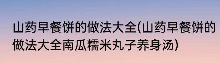山药早餐饼的做法大全(山药早餐饼的做法大全南瓜糯米丸子养身汤)