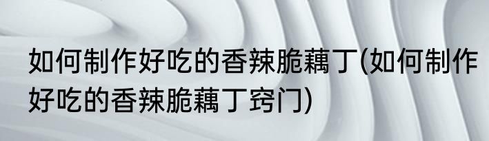 如何制作好吃的香辣脆藕丁(如何制作好吃的香辣脆藕丁窍门)