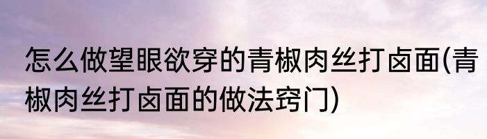 怎么做望眼欲穿的青椒肉丝打卤面(青椒肉丝打卤面的做法窍门)