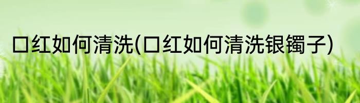 口红如何清洗(口红如何清洗银镯子)