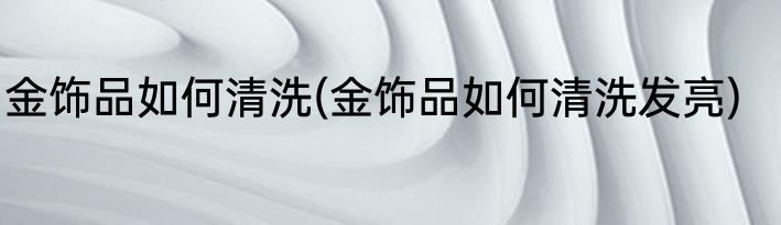 金饰品如何清洗(金饰品如何清洗发亮)