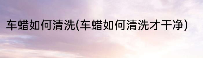 车蜡如何清洗(车蜡如何清洗才干净)