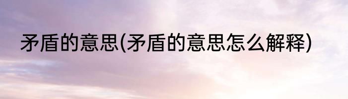 矛盾的意思(矛盾的意思怎么解释)