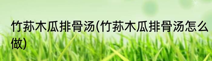 竹荪木瓜排骨汤(竹荪木瓜排骨汤怎么做)