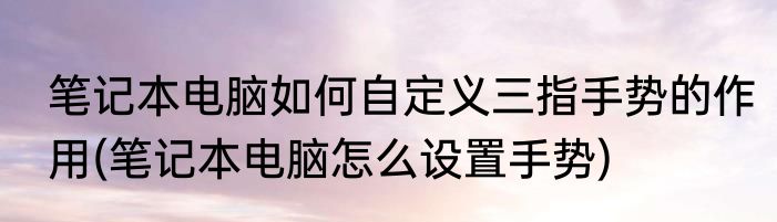 笔记本电脑如何自定义三指手势的作用(笔记本电脑怎么设置手势)