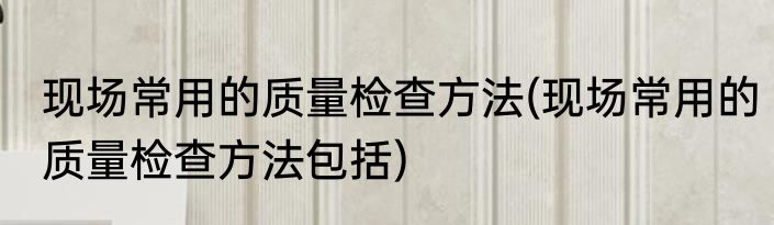 现场常用的质量检查方法(现场常用的质量检查方法包括)