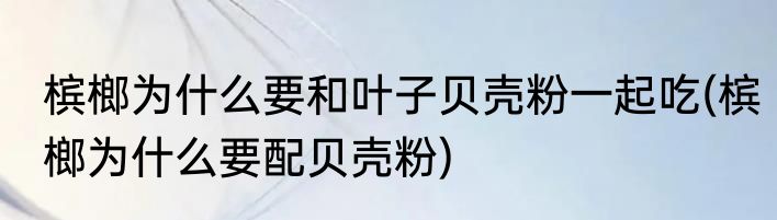 槟榔为什么要和叶子贝壳粉一起吃(槟榔为什么要配贝壳粉)