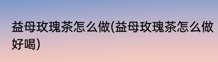 益母玫瑰茶怎么做(益母玫瑰茶怎么做好喝)