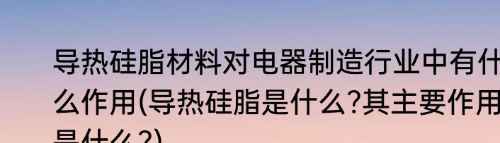 导热硅脂材料对电器制造行业中有什么作用(导热硅脂是什么?其主要作用是什么?)