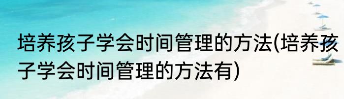 培养孩子学会时间管理的方法(培养孩子学会时间管理的方法有)