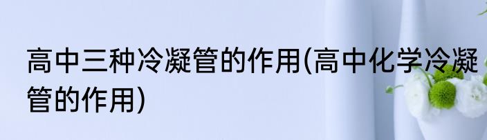 高中三种冷凝管的作用(高中化学冷凝管的作用)