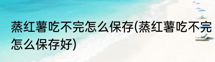 蒸红薯吃不完怎么保存(蒸红薯吃不完怎么保存好)