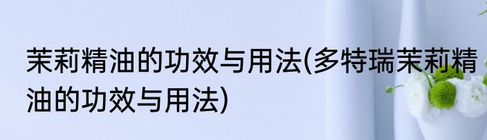 茉莉精油的功效与用法(多特瑞茉莉精油的功效与用法)