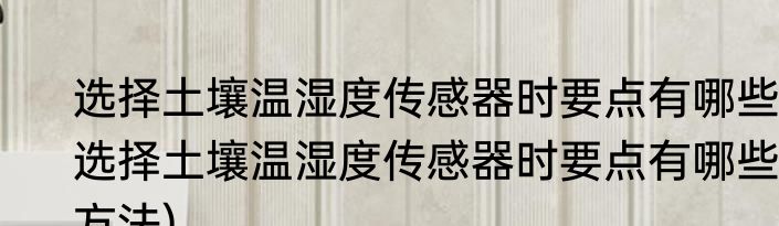 选择土壤温湿度传感器时要点有哪些(选择土壤温湿度传感器时要点有哪些方法)