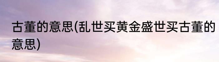 古董的意思(乱世买黄金盛世买古董的意思)