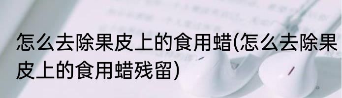 怎么去除果皮上的食用蜡(怎么去除果皮上的食用蜡残留)