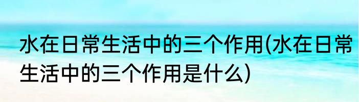 水在日常生活中的三个作用(水在日常生活中的三个作用是什么)