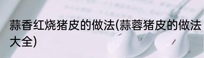 蒜香红烧猪皮的做法(蒜蓉猪皮的做法大全)