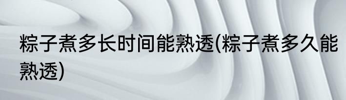 粽子煮多长时间能熟透(粽子煮多久能熟透)