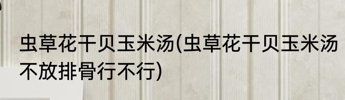 虫草花干贝玉米汤(虫草花干贝玉米汤不放排骨行不行)