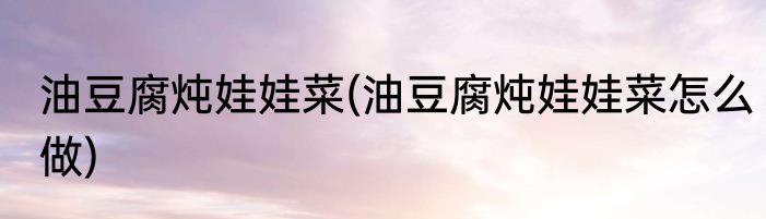油豆腐炖娃娃菜(油豆腐炖娃娃菜怎么做)