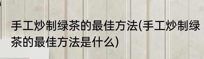 手工炒制绿茶的最佳方法(手工炒制绿茶的最佳方法是什么)