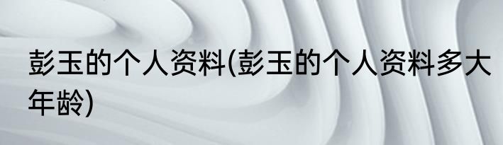 彭玉的个人资料(彭玉的个人资料多大年龄)