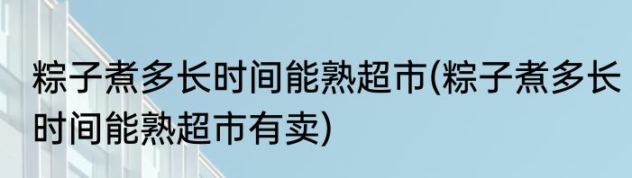 粽子煮多长时间能熟超市(粽子煮多长时间能熟超市有卖)