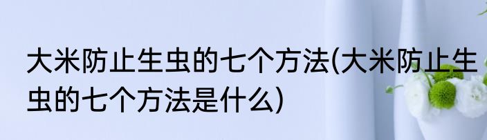 大米防止生虫的七个方法(大米防止生虫的七个方法是什么)