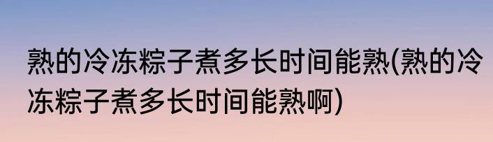 熟的冷冻粽子煮多长时间能熟(熟的冷冻粽子煮多长时间能熟啊)