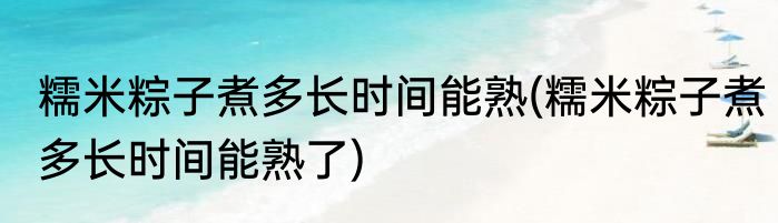 糯米粽子煮多长时间能熟(糯米粽子煮多长时间能熟了)
