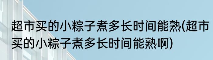 超市买的小粽子煮多长时间能熟(超市买的小粽子煮多长时间能熟啊)