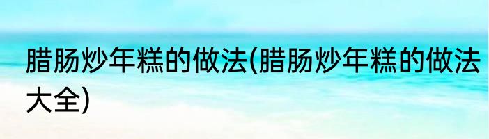 腊肠炒年糕的做法(腊肠炒年糕的做法大全)