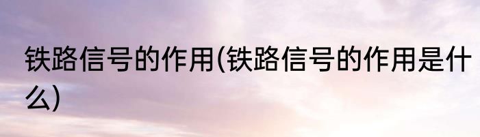 铁路信号的作用(铁路信号的作用是什么)
