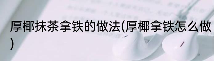 厚椰抹茶拿铁的做法(厚椰拿铁怎么做)