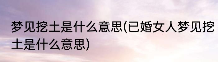 梦见挖土是什么意思(已婚女人梦见挖土是什么意思)