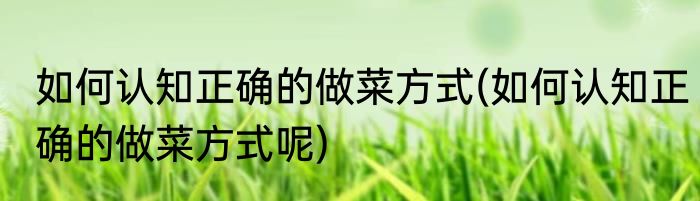 如何认知正确的做菜方式(如何认知正确的做菜方式呢)