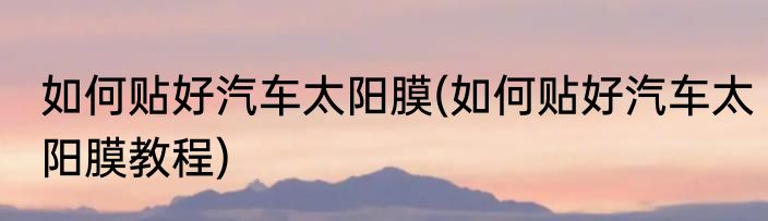 如何贴好汽车太阳膜(如何贴好汽车太阳膜教程)