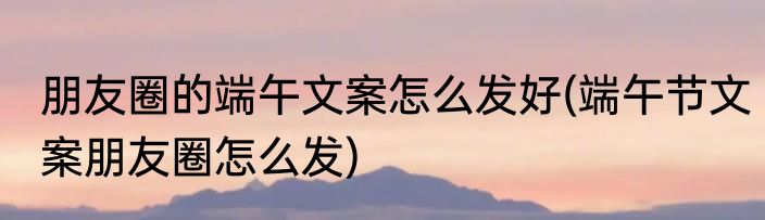 朋友圈的端午文案怎么发好(端午节文案朋友圈怎么发)