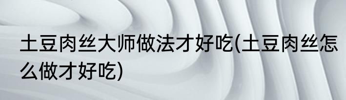 土豆肉丝大师做法才好吃(土豆肉丝怎么做才好吃)