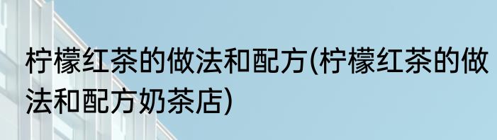 柠檬红茶的做法和配方(柠檬红茶的做法和配方奶茶店)