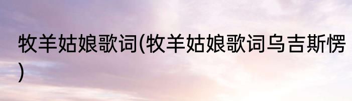 牧羊姑娘歌词(牧羊姑娘歌词乌吉斯愣)