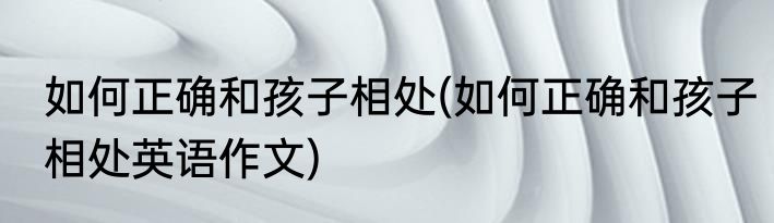 如何正确和孩子相处(如何正确和孩子相处英语作文)