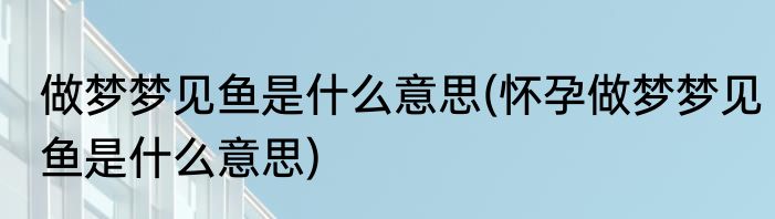 做梦梦见鱼是什么意思(怀孕做梦梦见鱼是什么意思)