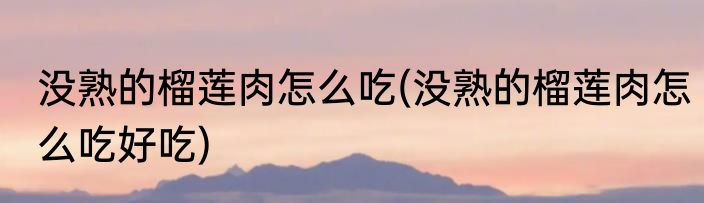 没熟的榴莲肉怎么吃(没熟的榴莲肉怎么吃好吃)