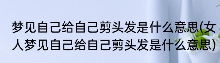 梦见自己给自己剪头发是什么意思(女人梦见自己给自己剪头发是什么意思)