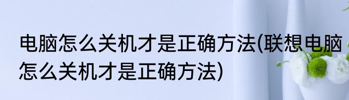 电脑怎么关机才是正确方法(联想电脑怎么关机才是正确方法)