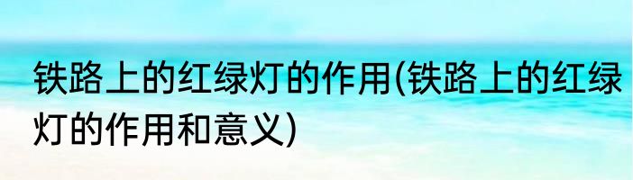 铁路上的红绿灯的作用(铁路上的红绿灯的作用和意义)