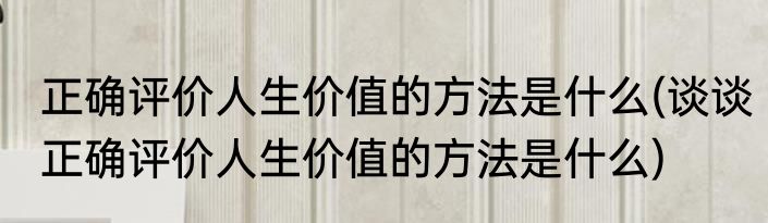 正确评价人生价值的方法是什么(谈谈正确评价人生价值的方法是什么)