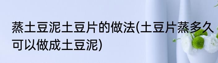 蒸土豆泥土豆片的做法(土豆片蒸多久可以做成土豆泥)